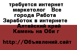 требуется интернет- маркетолог - Все города Работа » Заработок в интернете   . Алтайский край,Камень-на-Оби г.
